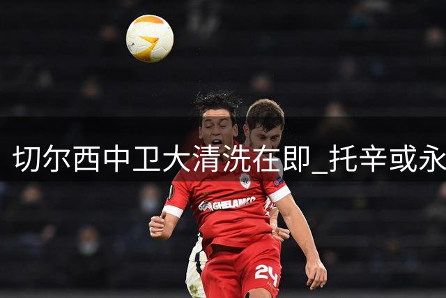 切尔西中卫大清洗在即 托辛或永久转会阿奇姆蓬倾向外租
