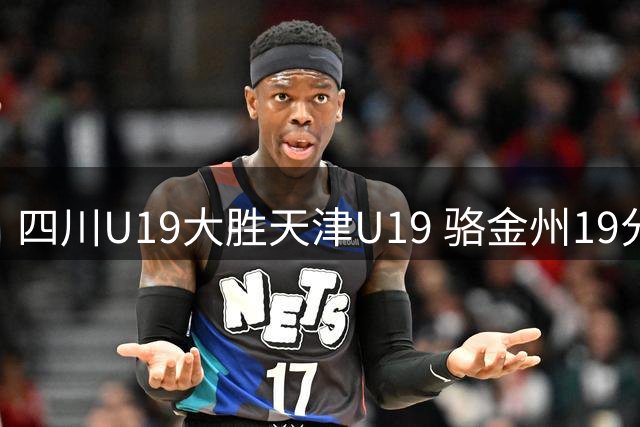 四川U19大胜天津U19 骆金州19分领衔球队进攻