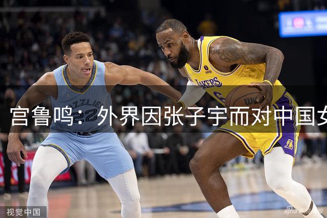 宫鲁鸣：外界因张子宇而对中国女篮有期待 但她毕竟还年轻