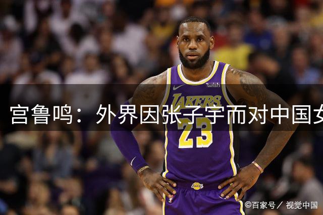 宫鲁鸣：外界因张子宇而对中国女篮有期待 但她毕竟还年轻