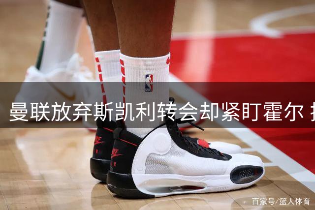 曼联放弃斯凯利转会却紧盯霍尔 拉爵引援策略引热议