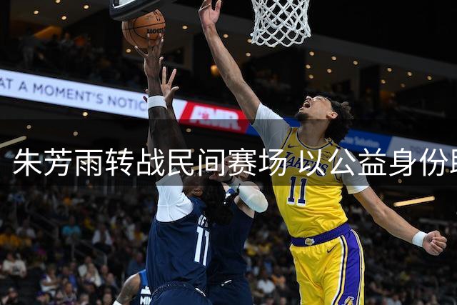 朱芳雨转战民间赛场 以公益身份助力基层篮球发展